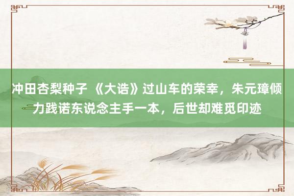 冲田杏梨种子 《大诰》过山车的荣幸，朱元璋倾力践诺东说念主手一本，后世却难觅印迹