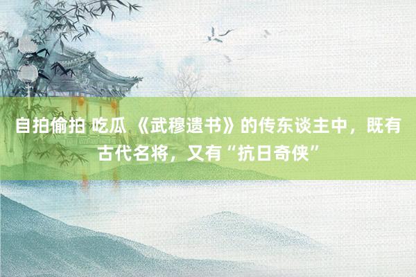 自拍偷拍 吃瓜 《武穆遗书》的传东谈主中，既有古代名将，又有“抗日奇侠”