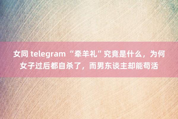 女同 telegram “牵羊礼”究竟是什么，为何女子过后都自杀了，而男东谈主却能苟活