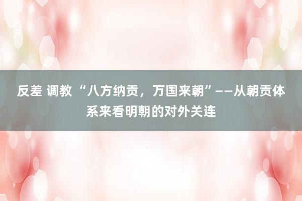 反差 调教 “八方纳贡，万国来朝”——从朝贡体系来看明朝的对外关连
