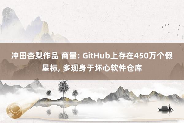 冲田杏梨作品 商量: GitHub上存在450万个假星标， 多现身于坏心软件仓库