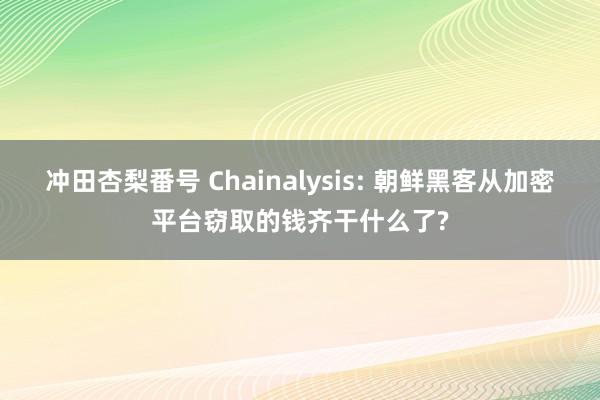 冲田杏梨番号 Chainalysis: 朝鲜黑客从加密平台窃取的钱齐干什么了?