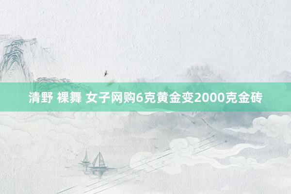 清野 裸舞 女子网购6克黄金变2000克金砖