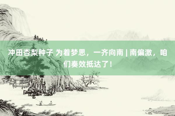 冲田杏梨种子 为着梦思，一齐向南 | 南偏激，咱们奏效抵达了！