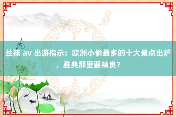 丝袜 av 出游指示：欧洲小偷最多的十大景点出炉，雅典那里要精良？