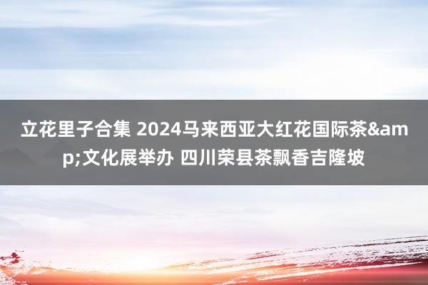 立花里子合集 2024马来西亚大红花国际茶&文化展举办 四川荣县茶飘香吉隆坡