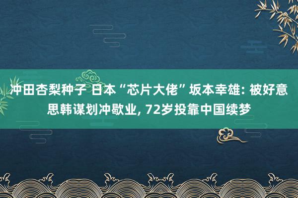 冲田杏梨种子 日本“芯片大佬”坂本幸雄: 被好意思韩谋划冲歇业， 72岁投靠中国续梦