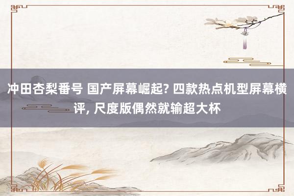 冲田杏梨番号 国产屏幕崛起? 四款热点机型屏幕横评， 尺度版偶然就输超大杯