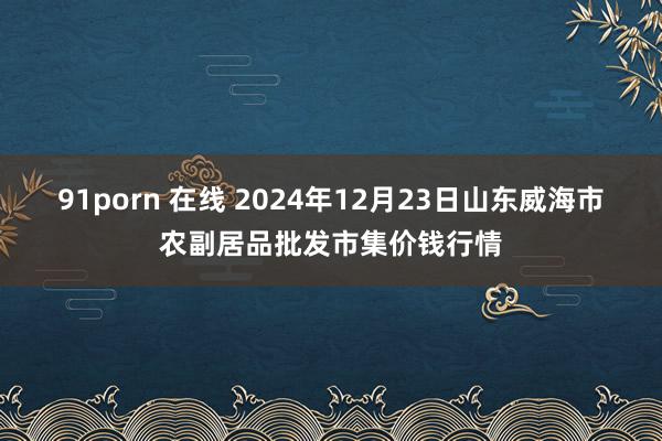 91porn 在线 2024年12月23日山东威海市农副居品批发市集价钱行情