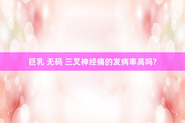 巨乳 无码 三叉神经痛的发病率高吗?