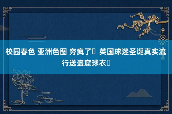 校园春色 亚洲色图 穷疯了❗英国球迷圣诞真实流行送盗窟球衣❓