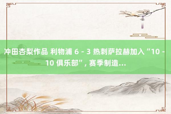 冲田杏梨作品 利物浦 6 - 3 热刺萨拉赫加入“10 - 10 俱乐部”， 赛季制造...