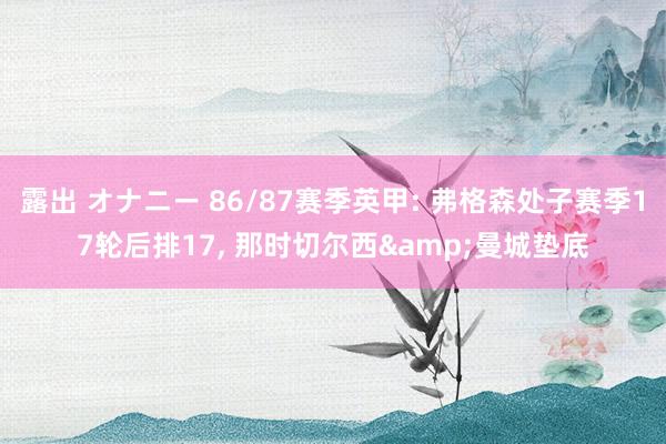 露出 オナニー 86/87赛季英甲: 弗格森处子赛季17轮后排17， 那时切尔西&曼城垫底