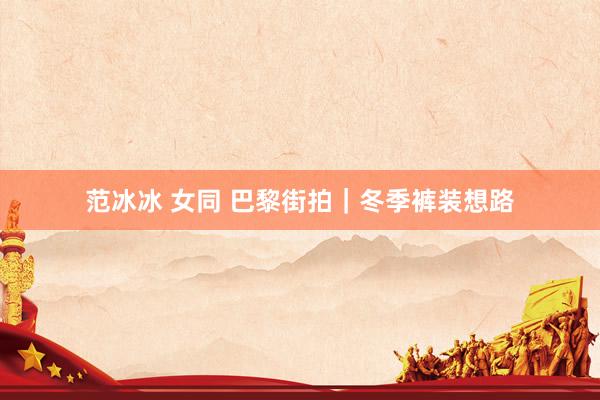 范冰冰 女同 巴黎街拍｜冬季裤装想路