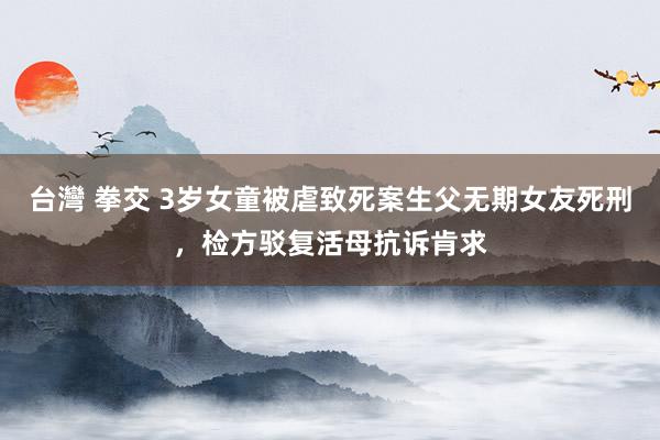 台灣 拳交 3岁女童被虐致死案生父无期女友死刑，检方驳复活母抗诉肯求