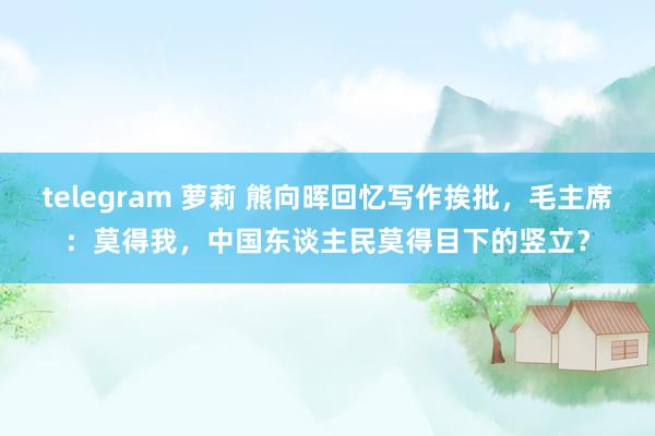 telegram 萝莉 熊向晖回忆写作挨批，毛主席：莫得我，中国东谈主民莫得目下的竖立？
