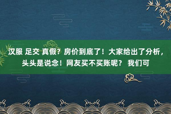 汉服 足交 真假？房价到底了！大家给出了分析，头头是说念！网友买不买账呢？ 我们可