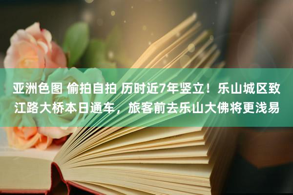 亚洲色图 偷拍自拍 历时近7年竖立！乐山城区致江路大桥本日通车，旅客前去乐山大佛将更浅易