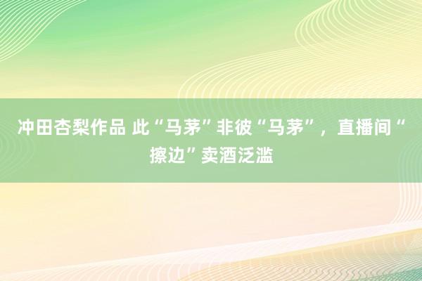 冲田杏梨作品 此“马茅”非彼“马茅”，直播间“擦边”卖酒泛滥