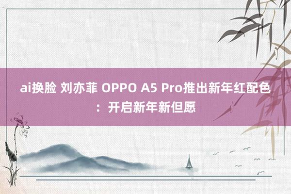 ai换脸 刘亦菲 OPPO A5 Pro推出新年红配色：开启新年新但愿