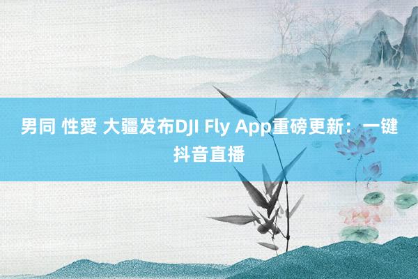 男同 性愛 大疆发布DJI Fly App重磅更新：一键抖音直播