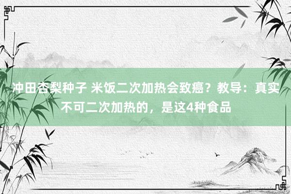 冲田杏梨种子 米饭二次加热会致癌？教导：真实不可二次加热的，是这4种食品