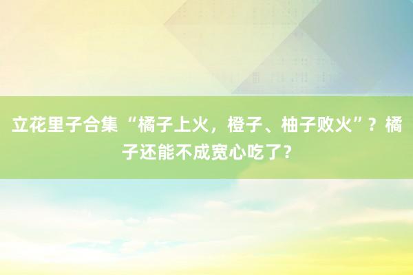 立花里子合集 “橘子上火，橙子、柚子败火”？橘子还能不成宽心吃了？