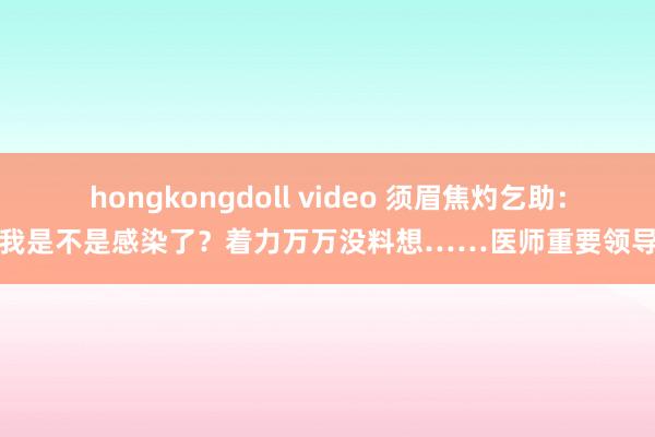 hongkongdoll video 须眉焦灼乞助:我是不是感染了?着力万万没料想……医师重要领导