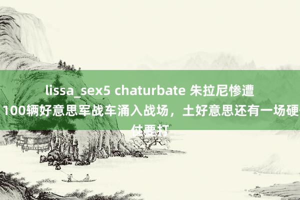 lissa_sex5 chaturbate 朱拉尼惨遭打脸，100辆好意思军战车涌入战场，土好意思还有一场硬仗要打