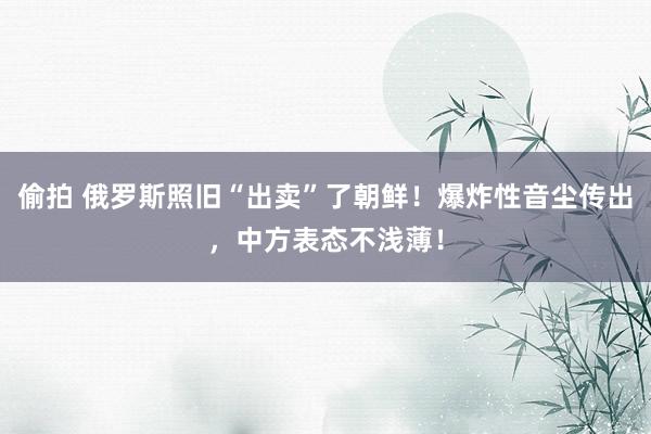 偷拍 俄罗斯照旧“出卖”了朝鲜！爆炸性音尘传出，中方表态不浅薄！