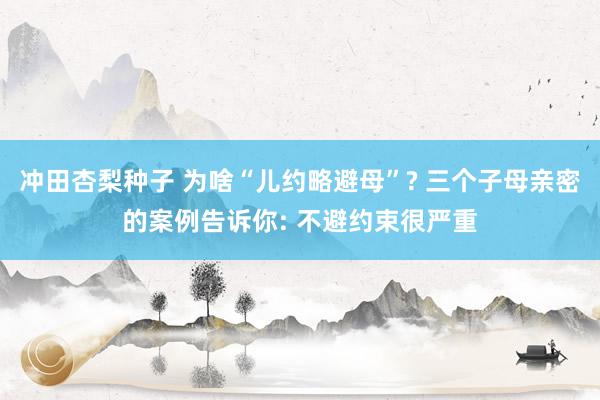 冲田杏梨种子 为啥“儿约略避母”? 三个子母亲密的案例告诉你: 不避约束很严重