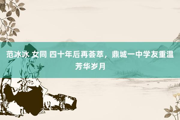 范冰冰 女同 四十年后再荟萃,鼎城一中学友重温芳华岁月