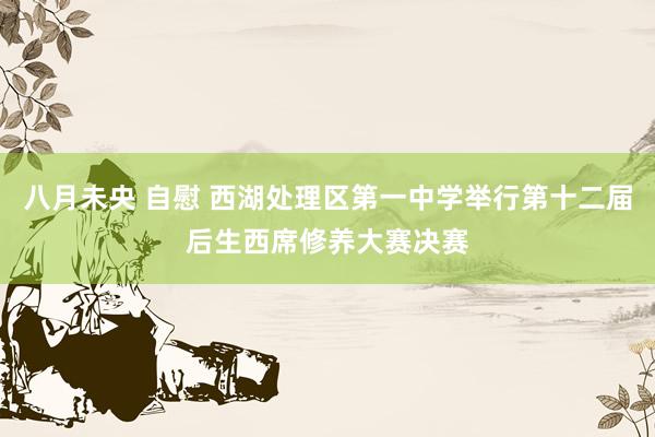 八月未央 自慰 西湖处理区第一中学举行第十二届后生西席修养大赛决赛