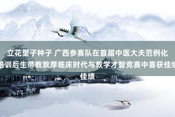 立花里子种子 广西参赛队在首届中医大夫范例化培训后生带教敦厚临床时代与教学才智竞赛中喜获佳绩