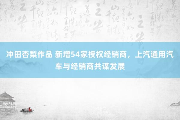 冲田杏梨作品 新增54家授权经销商，上汽通用汽车与经销商共谋发展