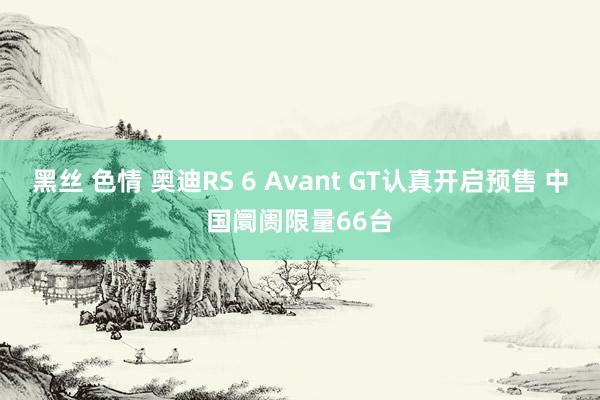 黑丝 色情 奥迪RS 6 Avant GT认真开启预售 中国阛阓限量66台