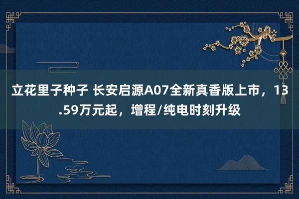 立花里子种子 长安启源A07全新真香版上市，13.59万元起，增程/纯电时刻升级