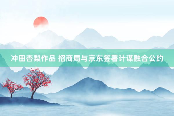 冲田杏梨作品 招商局与京东签署计谋融合公约