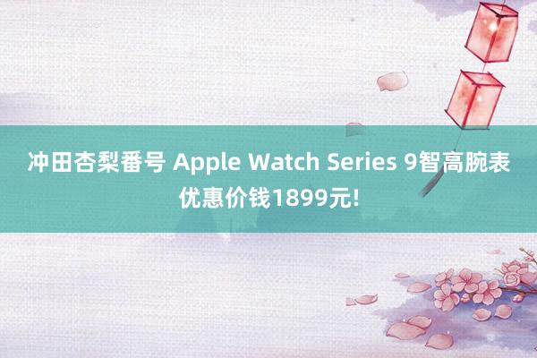 冲田杏梨番号 Apple Watch Series 9智高腕表优惠价钱1899元!