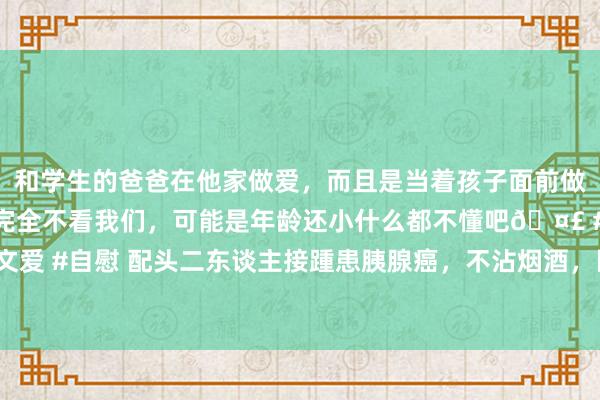 和学生的爸爸在他家做爱，而且是当着孩子面前做爱，太刺激了，孩子完全不看我们，可能是年龄还小什么都不懂吧🤣 #同城 #文爱 #自慰 配头二东谈主接踵患胰腺癌，不沾烟酒，医师：4类食物风险是烟酒的4倍