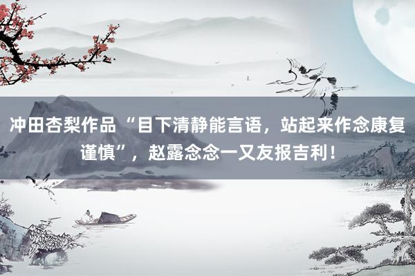 冲田杏梨作品 “目下清静能言语，站起来作念康复谨慎”，赵露念念一又友报吉利！
