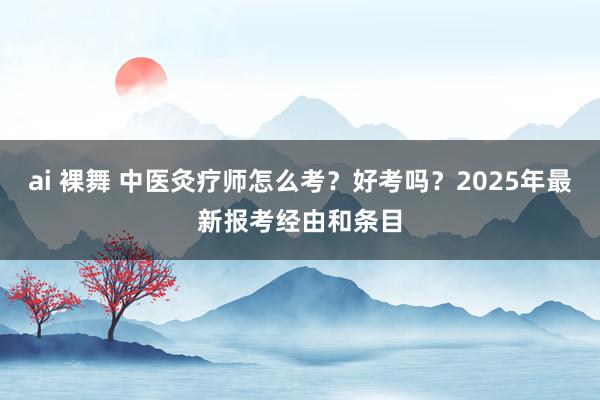 ai 裸舞 中医灸疗师怎么考？好考吗？2025年最新报考经由和条目