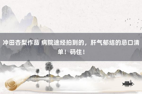 冲田杏梨作品 病院途经拍到的，肝气郁结的忌口清单！码住！