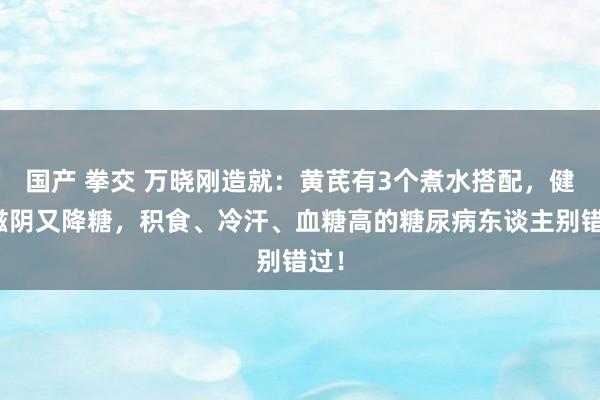 国产 拳交 万晓刚造就：黄芪有3个煮水搭配，健脾滋阴又降糖，积食、冷汗、血糖高的糖尿病东谈主别错过！