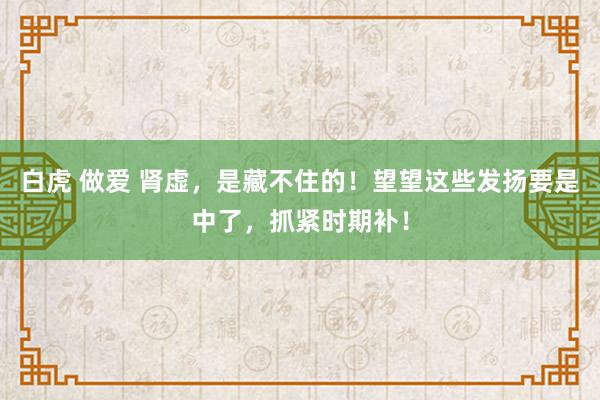 白虎 做爱 肾虚，是藏不住的！望望这些发扬要是中了，抓紧时期补！