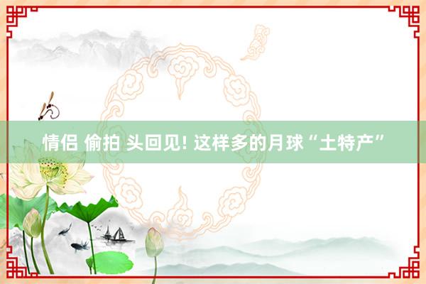 情侣 偷拍 头回见! 这样多的月球“土特产”