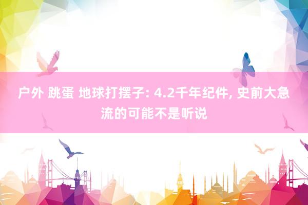 户外 跳蛋 地球打摆子: 4.2千年纪件， 史前大急流的可能不是听说