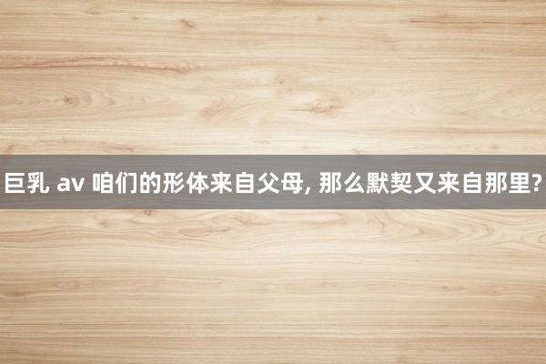 巨乳 av 咱们的形体来自父母， 那么默契又来自那里?