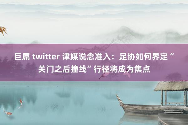 巨屌 twitter 津媒说念准入：足协如何界定“关门之后撞线”行径将成为焦点