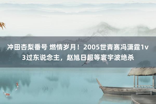 冲田杏梨番号 燃情岁月！2005世青赛冯潇霆1v3过东说念主，赵旭日超等寰宇波绝杀